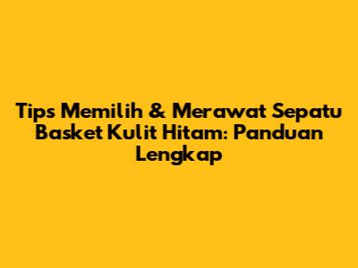 Tips Memilih & Merawat Sepatu Basket Kulit Hitam: Panduan Lengkap