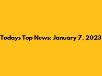 Today's Top News: January 7, 2023