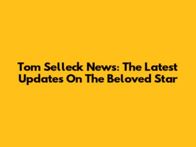 Tom Selleck News: The Latest Updates On The Beloved Star
