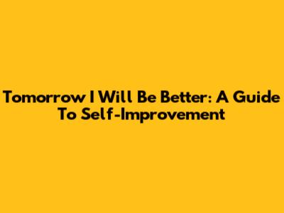 Tomorrow I Will Be Better: A Guide To Self-Improvement