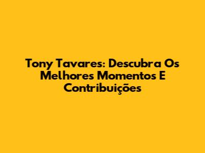 Tony Tavares: Descubra Os Melhores Momentos E Contribuições