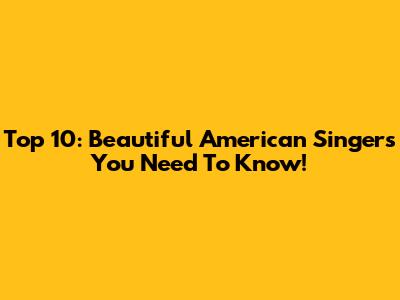Top 10: Beautiful American Singers You Need To Know!