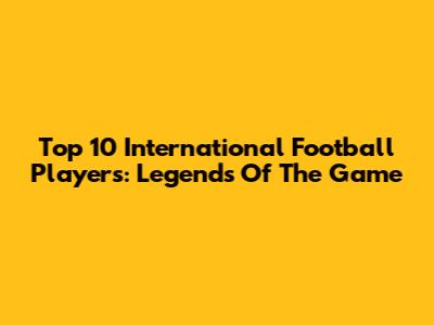 Top 10 International Football Players: Legends Of The Game
