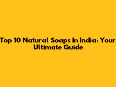 Top 10 Natural Soaps In India: Your Ultimate Guide