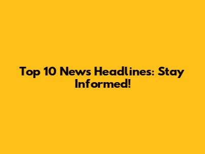 Top 10 News Headlines: Stay Informed!