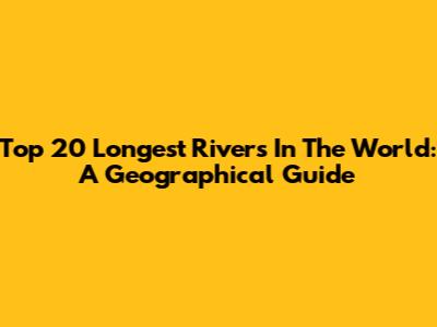 Top 20 Longest Rivers In The World: A Geographical Guide
