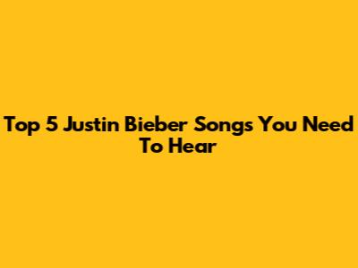 Top 5 Justin Bieber Songs You Need To Hear