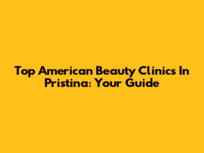 Top American Beauty Clinics In Pristina: Your Guide