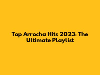 Top Arrocha Hits 2023: The Ultimate Playlist