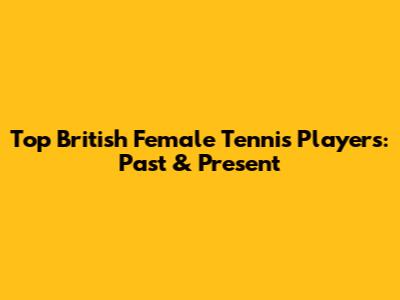 Top British Female Tennis Players: Past & Present