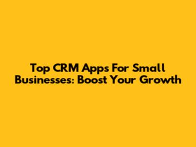 Top CRM Apps For Small Businesses: Boost Your Growth