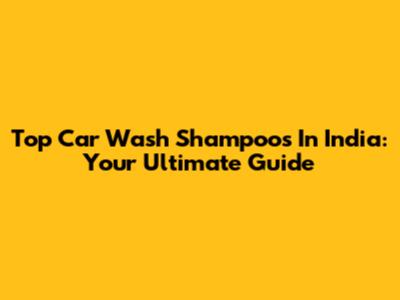 Top Car Wash Shampoos In India: Your Ultimate Guide