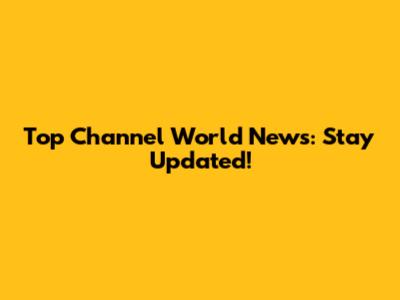 Top Channel World News: Stay Updated!