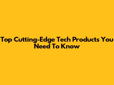 Top Cutting-Edge Tech Products You Need To Know