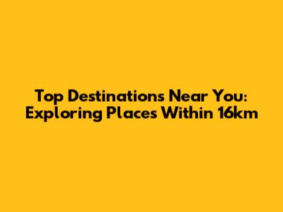 Top Destinations Near You: Exploring Places Within 16km