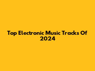 Top Electronic Music Tracks Of 2024