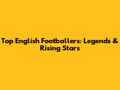 Top English Footballers: Legends & Rising Stars