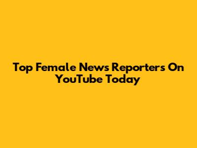 Top Female News Reporters On YouTube Today