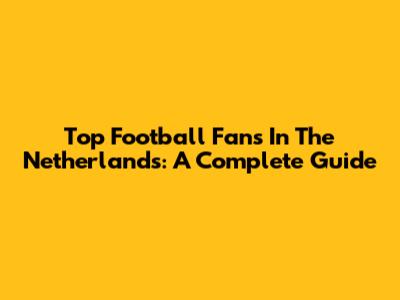 Top Football Fans In The Netherlands: A Complete Guide