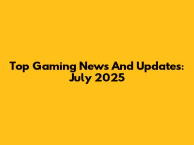 Top Gaming News And Updates: July 2025