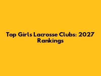 Top Girls Lacrosse Clubs: 2027 Rankings