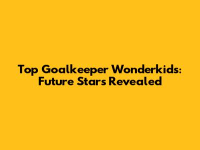 Top Goalkeeper Wonderkids: Future Stars Revealed