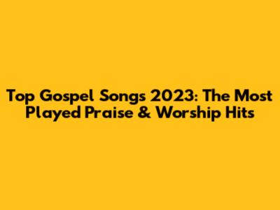 Top Gospel Songs 2023: The Most Played Praise & Worship Hits