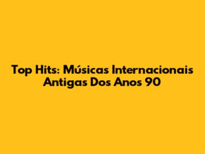 Top Hits: Músicas Internacionais Antigas Dos Anos 90