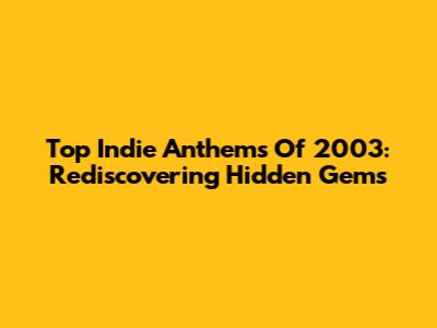 Top Indie Anthems Of 2003: Rediscovering Hidden Gems