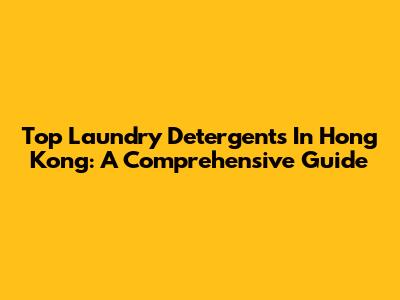 Top Laundry Detergents In Hong Kong: A Comprehensive Guide