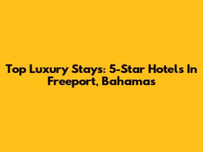 Top Luxury Stays: 5-Star Hotels In Freeport, Bahamas