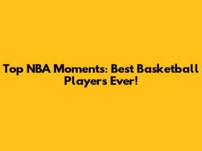 Top NBA Moments: Best Basketball Players Ever!