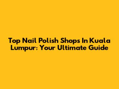 Top Nail Polish Shops In Kuala Lumpur: Your Ultimate Guide