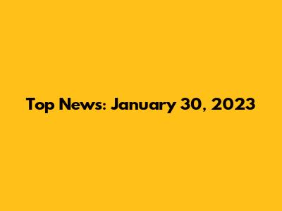 Top News: January 30, 2023