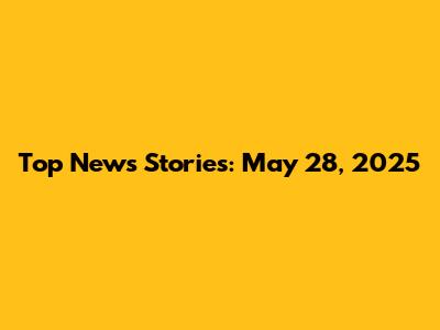 Top News Stories: May 28, 2025
