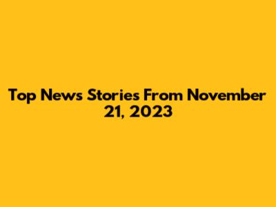 Top News Stories From November 21, 2023