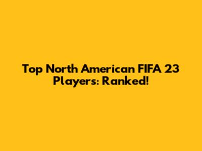 Top North American FIFA 23 Players: Ranked!