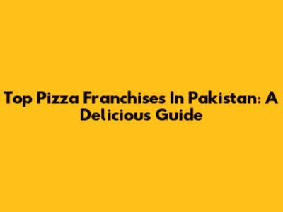 Top Pizza Franchises In Pakistan: A Delicious Guide