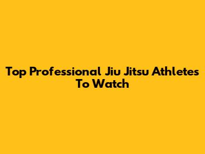 Top Professional Jiu Jitsu Athletes To Watch