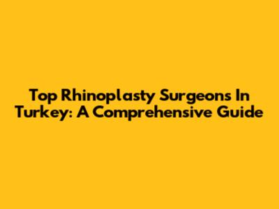 Top Rhinoplasty Surgeons In Turkey: A Comprehensive Guide