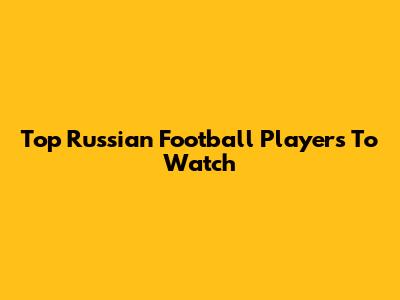 Top Russian Football Players To Watch