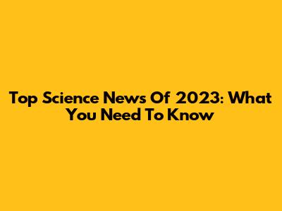 Top Science News Of 2023: What You Need To Know