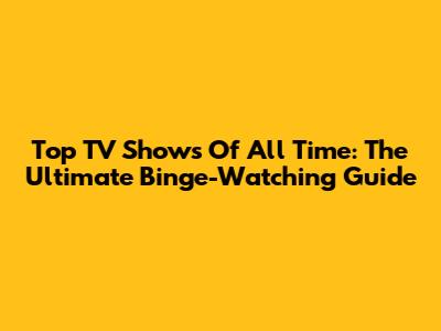 Top TV Shows Of All Time: The Ultimate Binge-Watching Guide