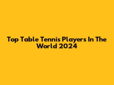 Top Table Tennis Players In The World 2024