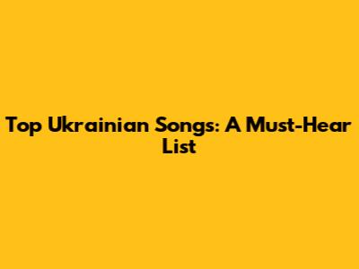 Top Ukrainian Songs: A Must-Hear List