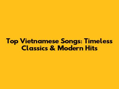 Top Vietnamese Songs: Timeless Classics & Modern Hits