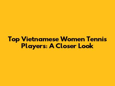 Top Vietnamese Women Tennis Players: A Closer Look