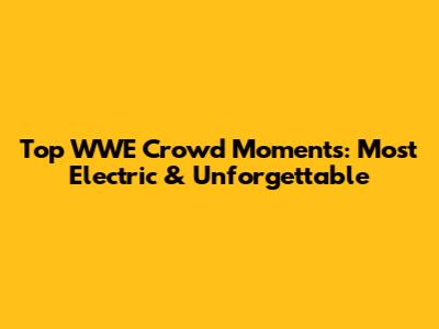 Top WWE Crowd Moments: Most Electric & Unforgettable
