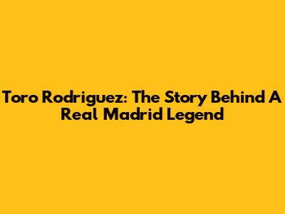 Toro Rodriguez: The Story Behind A Real Madrid Legend