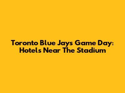 Toronto Blue Jays Game Day: Hotels Near The Stadium